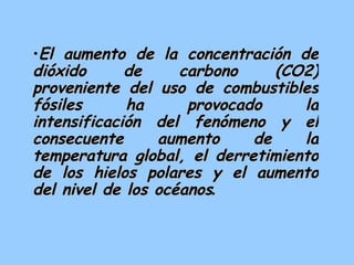 El aumento de la concentración de dióxido de carbono (CO2) proveniente del uso de combustibles fósiles ha provocado la intensificación del fenómeno y el consecuente aumento de la temperatura global, el derretimiento de los hielos polares y el aumento del nivel de los océanos .   