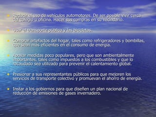 Reducir el uso de vehículos automotores. De ser posible vivir cerca del colegio u oficina. Hacer sus compras en su vecindario.  Usar el transporte público y las bicicletas.  Comprar artefactos del hogar, tales como refrigeradores y bombillas, que sean más eficientes en el consumo de energía.  Apoyar medidas poco populares, pero que son ambientalmente importantes, tales como impuestos a los combustibles y que lo recaudado sea utilizado para prevenir el calentamiento global. Presionar a sus representantes públicos para que mejoren los servicios de transporte colectivo y promuevan el ahorro de energía. Instar a los gobiernos para que diseñen un plan nacional de reducción de emisiones de gases invernadero.  