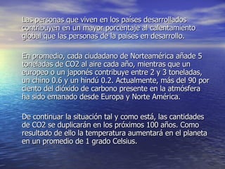 Las personas que viven en los países desarrollados contribuyen en un mayor porcentaje al calentamiento global que las personas de la países en desarrollo.  En promedio, cada ciudadano de Norteamérica añade 5 toneladas de CO2 al aire cada año, mientras que un europeo o un japonés contribuye entre 2 y 3 toneladas, un chino 0.6 y un hindú 0.2. Actualmente, más del 90 por ciento del dióxido de carbono presente en la atmósfera ha sido emanado desde Europa y Norte América.  De continuar la situación tal y como está, las cantidades de CO2 se duplicarán en los próximos 100 años. Como resultado de ello la temperatura aumentará en el planeta en un promedio de 1 grado Celsius.  