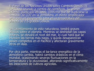 El Panel de las Naciones Unidas sobre Cambios Climáticos (IPCC) ha reunido a cientos de científicos. Su primer informe, publicado en 1990, confirma que de duplicarse la cantidad de CO2 en la atmósfera, el efecto amplificador producirá un incremento total en la temperatura del planeta de 2.5 grados Celsius.  Un calentamiento de esta naturaleza, tendrá graves efectos sobre el planeta. Mientras se deshielan las capas polares, se elevará el nivel del mar, lo cual hará que se inunden las tierras más bajas, y quizás desaparezcan países completos en el Pacífico y afectaran gravemente otros en Asia.  Por otra parte, mientras el ba­lance energético de la atmósfera cambia, habrá cambios drásticos en el clima mundial, ocasionando severas fluctuaciones en la temperatura y la pluviosidad, alterando significativamente las estaciones de cultivos agrícolas.  