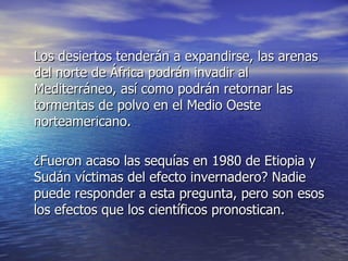 Los desiertos tenderán a expandirse, las arenas del norte de África podrán invadir al Mediterráneo, así como podrán retornar las tormentas de polvo en el Medio Oeste norteamericano.  ¿Fueron acaso las sequías en 1980 de Etiopia y Sudán víctimas del efecto invernadero? Nadie puede responder a esta pregunta, pero son esos los efectos que los científicos pronostican.  