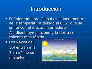 Introducción El Calentamiento Global es el incremento de la temperatura debido al CO2  que se emite con el efecto invernadero  Así disminuye el ozono y la tierra se calienta más rápido Los Rayos del Sol entran a la  Tierra Y no se  devuelven 