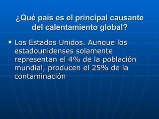 ¿Qué país es el principal causante del calentamiento global? Los Estados Unidos. Aunque los estadounidenses solamente representan el 4% de la población mundial, producen el 25% de la contaminación  