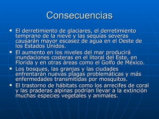 Consecuencias El derretimiento de glaciares, el derretimiento temprano de la nieve y las sequías severas causarán mayor escasez de agua en el Oeste de los Estados Unidos. El aumento en los niveles del mar producirá inundaciones costeras en el litoral del Este, en Florida y en otras áreas como el Golfo de México. Los bosques, las granjas y las ciudades enfrentarán nuevas plagas problemáticas y más enfermedades transmitidas por mosquitos. El trastorno de hábitats como los arrecifes de coral y las praderas alpinas podrían llevar a la extinción muchas especies vegetales y animales. 