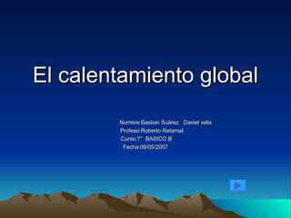 El calentamiento global Nombre:Bastian Suárez  Daniel velis Profeso:Roberto Retamal Curso:7°  BASICO B  Fecha:09/05/2007 
