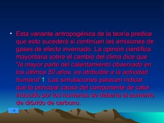 Esta variante antropogénica de la teoría predice que esto sucederá si continúan las emisiones de gases de efecto invernado. La opinión científica mayoritaria sobre el cambio del clima dice que " la mayor parte del calentamiento observado en los últimos 50 años, es atribuible a la actividad humana " 1 . Las simulaciones parecen indicar que la principal causa del componente de calor inducido por los humanos se debería al aumento de dióxido de carbono.  