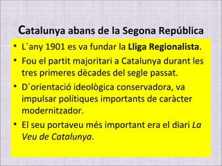 C atalunya abans de la Segona República L´any 1901 es va fundar la  Lliga Regionalista . Fou el partit majoritari a Catalunya durant les tres primeres dècades del segle passat. D´orientació ideològica conservadora, va impulsar polítiques importants de caràcter modernitzador. El seu portaveu més important era el diari  La Veu de Catalunya . 