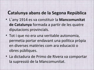 C atalunya abans de la Segona República L´any 1914 es va constituir la  Mancomunitat de Catalunya  formada a partir de les quatre diputacions provincials. Tot i que no era una veritable autonomia, permetia portar endavant una política pròpia en diverses matèries com ara educació o obres públiques.  La dictadura de Primo de Rivera va comportar la supressió de la Mancomunitat. 