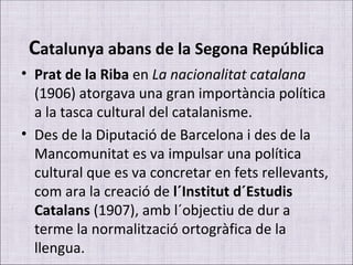 C atalunya abans de la Segona República Prat de la Riba  en  La nacionalitat catalana  (1906) atorgava una gran importància política a la tasca cultural del catalanisme. Des de la Diputació de Barcelona i des de la Mancomunitat es va impulsar una política cultural que es va concretar en fets rellevants, com ara la creació de  l´Institut d´Estudis Catalans  (1907), amb l´objectiu de dur a terme la normalització ortogràfica de la llengua. 