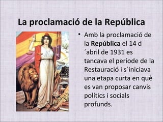 La proclamació de la República Amb la proclamació de la  República  el 14 d´abril de 1931 es tancava el període de la Restauració i s´iniciava una etapa curta en què es van proposar canvis polítics i socials profunds. 