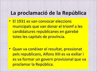 La proclamació de la República El 1931 es van convocar eleccions municipals que van donar el triomf a les candidatures republicanes en gairebé totes les capitals de província. Quan va conèixer el resultat, pressionat pels republicans, Alfons XIII es va exiliar i es va formar un govern provisional que va proclamar la República. 
