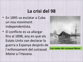 La crisi del 98 En 1895 va esclatar a Cuba un nou moviment independentista.  El conflicte es va allargar fins al 1898, any en què els Estats Units van declarar la guerra a Espanya després de l´enfonsament del cuirassat  Maine  a l´Havana. Les restes del cuirassat Maine 