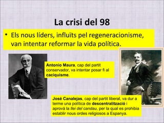 La crisi del 98 Els nous líders, influïts pel regeneracionisme, van intentar reformar la vida política. Antonio Maura , cap del partit conservador, va intentar posar fi al  caciquisme . José Canalejas , cap del partit liberal, va dur a terme una política de  descentralització  i aprovà la  llei del candau , per la qual es prohibia establir nous ordes religiosos a Espanya. 