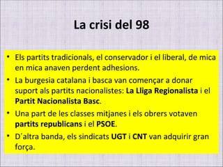 La crisi del 98 Els partits tradicionals, el conservador i el liberal, de mica en mica anaven perdent adhesions. La burgesia catalana i basca van començar a donar suport als partits nacionalistes:  La Lliga Regionalista  i el  Partit Nacionalista Basc . Una part de les classes mitjanes i els obrers votaven  partits republicans  i el  PSOE . D´altra banda, els sindicats  UGT  i  CNT  van adquirir gran força. 