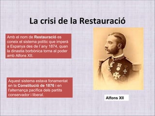 La crisi de la Restauració Amb el nom de  Restauració  es coneix el sistema polític que imperà a Espanya des de l´any 1874, quan la dinastia borbònica torna al poder amb Alfons XII. Aquest sistema estava fonamentat en la  Constitució de 1876  i en l'alternança pacífica dels partits conservador i liberal. Alfons XII 