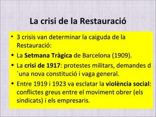 La crisi de la Restauració 3 crisis van determinar la caiguda de la Restauració: La  Setmana Tràgica  de Barcelona (1909). La  crisi de 1917 : protestes militars, demandes d´una nova constitució i vaga general. Entre 1919 i 1923 va esclatar la  violència social : conflictes greus entre el moviment obrer (els sindicats) i els empresaris. 