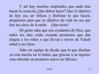 Y así  hay  muchos empleados que nada mas hacen lo   esencial. ¿ Que deben hacer? Que el   objetivo  de  hoy sea ser  felices  y disfrutar lo que  hacen , prepárense  para  que su   objetivo de vida no sea que den las cinco de la   tarde.  ¡ Que triste!   Sabe mi equipo de diseño  que lo   que   diseñan en esta nación  no  lo había, que gracias a su ingenio   esta saliendo un   producto   nuevo en México. Mi gente sabe que son ayudantes de   Dios, que todos   los días están creando   productos que dan alegría a los  niños  o que llevan   a través de   Yakult   salud   a sus hijos. 