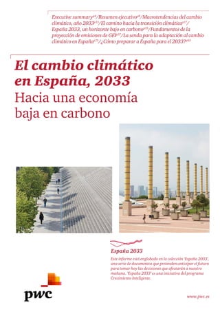 www.pwc.es
El cambio climático
en España, 2033
Hacia una economía
baja en carbono
Este informe está englobado en la colección ‘España 2033’,
una serie de documentos que pretenden anticipar el futuro
para tomar hoy las decisiones que afectarán a nuestro
mañana. ‘España 2033’ es una iniciativa del programa
Crecimiento Inteligente.
España 2033
Executive summaryp4
/Resumen ejecutivop8
/Macrotendencias del cambio
climático, año 2033p13
/El camino hacia la transición climáticap17
/
España 2033, un horizonte bajo en carbonop35
/Fundamentos de la
proyección de emisiones de GEIp57
/La senda para la adaptación al cambio
climático en Españap75
/¿Cómo preparar a España para el 2033?p93
 