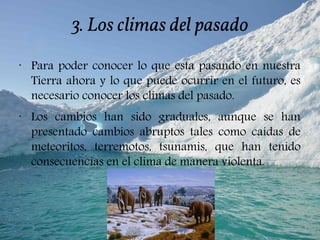 3. Los climas del pasado
•
Para poder conocer lo que esta pasando en nuestra
Tierra ahora y lo que puede ocurrir en el futuro, es
necesario conocer los climas del pasado.
•
Los cambios han sido graduales, aunque se han
presentado cambios abruptos tales como caídas de
meteoritos, terremotos, tsunamis, que han tenido
consecuencias en el clima de manera violenta.
 