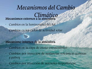 Mecanismos del Cambio
ClimáticoMecanismos externos a la atmósfera:
•
Cambios en la luminosidad del Sol
•
Cambios en los ciclos de actividad solar
Mecanismo internos de la atmósfera:
•
Cambios en la capa de ozono estratosférico
•
Cambios por inyección de sustancias volcánicas (cenizas
y polvo)
•
Cambios por inyección de aerosoles troposféricos
 