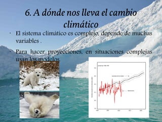 6. A dónde nos lleva el cambio
climático
•
El sistema climático es complejo, depende de muchas
variables .
•
Para hacer proyecciones, en situaciones complejas
usan los modelos.
 