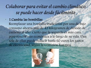 Colaborar para evitar el cambio climático
se puede hacer desde fácilmente
•
1.Cambia las bombillas
Reemplazar una bombilla tradicional por una de bajo
consumo ahorra más de 45 kilogramos de dióxido de
carbono al año. Cierto que la segunda es más cara,
pero resulta más económica a lo largo de su vida. Una
sola de ellas puede reducir hasta 60 euros los gastos
de electricidad, según la Comisión Europea.
 