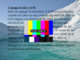 •
2.Apaga la tele y el PC
Sólo con apagar la televisión, el DVD o el ordenador
cuando no estén en uso evitarás que miles de kilos de
CO2 salgan a la atmósfera. No dejes los aparatos
eléctricos en stand-by (espera): un televisor que
permanece encendido durante tres horas al día (la
media que los europeos ven la tele) y en stand-by las
21 horas restantes consumirá un 40 por ciento de la
energía total en el modo de espera. No dejes el
cargador de tu móvil enchufado todo el tiempo,
aunque no esté conectado al teléfono, porque seguirá
consumiendo electricidad.
 