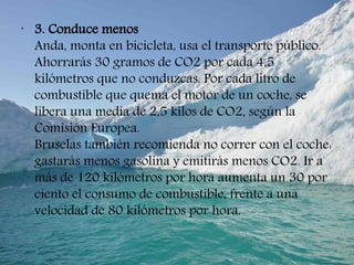 •
3. Conduce menos
Anda, monta en bicicleta, usa el transporte público.
Ahorrarás 30 gramos de CO2 por cada 4,5
kilómetros que no conduzcas. Por cada litro de
combustible que quema el motor de un coche, se
libera una media de 2,5 kilos de CO2, según la
Comisión Europea.
Bruselas también recomienda no correr con el coche:
gastarás menos gasolina y emitirás menos CO2. Ir a
más de 120 kilómetros por hora aumenta un 30 por
ciento el consumo de combustible, frente a una
velocidad de 80 kilómetros por hora.
 