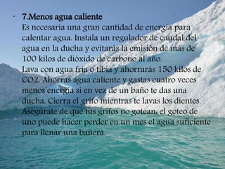 •
7.Menos agua caliente
Es necesaria una gran cantidad de energía para
calentar agua. Instala un regulador de caudal del
agua en la ducha y evitarás la emisión de más de
100 kilos de dióxido de carbono al año.
Lava con agua fría o tibia y ahorrarás 150 kilos de
CO2. Ahorras agua caliente y gastas cuatro veces
menos energía si en vez de un baño te das una
ducha. Cierra el grifo mientras te lavas los dientes.
Asegúrate de que tus grifos no gotean: el goteo de
uno puede hacer perder en un mes el agua suficiente
para llenar una bañera.
 