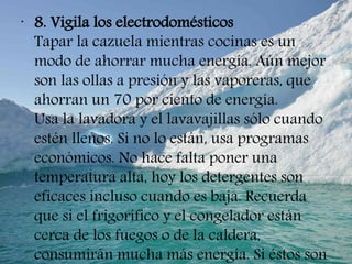 •
8. Vigila los electrodomésticos
Tapar la cazuela mientras cocinas es un
modo de ahorrar mucha energía. Aún mejor
son las ollas a presión y las vaporeras, que
ahorran un 70 por ciento de energía.
Usa la lavadora y el lavavajillas sólo cuando
estén llenos. Si no lo están, usa programas
económicos. No hace falta poner una
temperatura alta, hoy los detergentes son
eficaces incluso cuando es baja. Recuerda
que si el frigorífico y el congelador están
cerca de los fuegos o de la caldera,
consumirán mucha más energía. Si éstos son
 
