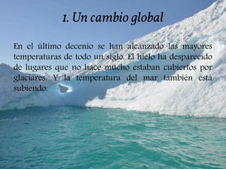 1. Un cambio global
En el último decenio se han alcanzado las mayores
temperaturas de todo un siglo. El hielo ha desparecido
de lugares que no hace mucho estaban cubiertos por
glaciares. Y la temperatura del mar también está
subiendo.
 