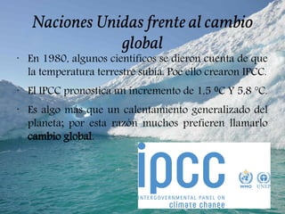 Naciones Unidas frente al cambio
global
•
En 1980, algunos científicos se dieron cuenta de que
la temperatura terrestre subía. Poe ello crearon IPCC.
•
El IPCC pronostica un incremento de 1,5 C Y 5,8 °C.⁰
•
Es algo más que un calentamiento generalizado del
planeta; por esta razón muchos prefieren llamarlo
cambio global.
 