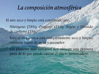 La composición atmosférica
El aíre seco y limpio está constituido por:
•
Nitrógeno (78%), Oxígeno (21%), Argón y Dióxido
de carbono (1%)
•
Pero el aíre nunca está completamente seco y limpio,
contiene vapor de agua y aerosoles.
•
Los planetas más cercanos nos ofrecen una primera
pista de lo que puede causar el efecto invernadero.
 