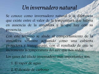Un invernadero natural
Se conoce como invernadero natural a la diferencia
que existe entre el valor de la temperatura que habría
en ausencia de la atmósfera y la que hay con su
presencia.
Con este término se alude al comportamiento de la
atmósfera terrestre actuando como una cubierta
protectora y transparente, con el resultado de que se
incrementa la temperatura del aire que nos rodea.
Los gases del efecto invernadero más importantes son:
1. El vapor de agua
2. El dióxido de carbono
 