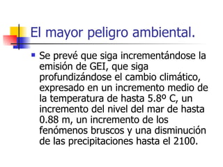 Se prevé que siga incrementándose la emisión de GEI, que siga profundizándose el cambio climático, expresado en un incremento medio de la temperatura de hasta 5.8º C, un incremento del nivel del mar de hasta 0.88 m, un incremento de los fenómenos bruscos y una disminución de las precipitaciones hasta el 2100.  El mayor peligro ambiental. 