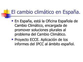 El cambio climático en España. En España, está la Oficina Española de Cambio Climático, encargada de promover soluciones plurales al problema del Cambio Climático.  Proyecto ECCE. Aplicación de los informes del IPCC al ámbito español. 