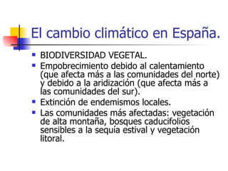 El cambio climático en España. BIODIVERSIDAD VEGETAL. Empobrecimiento debido al calentamiento (que afecta más a las comunidades del norte) y debido a la aridización (que afecta más a las comunidades del sur). Extinción de endemismos locales. Las comunidades más afectadas: vegetación de alta montaña, bosques caducifolios sensibles a la sequía estival y vegetación litoral. 