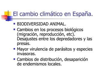 El cambio climático en España. BIODIVERSIDAD ANIMAL. Cambios en los procesos biológicos (migración, reproducción, etc). Desajustes entre los depredadores y las presas.  Mayor virulencia de parásitos y especies invasoras. Cambios de distribución, desaparición de endemismos locales.  