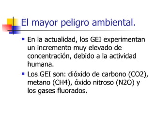El mayor peligro ambiental. En la actualidad, los GEI experimentan un incremento muy elevado de concentración, debido a la actividad humana. Los GEI son: dióxido de carbono (CO2), metano (CH4), óxido nitroso (N2O) y los gases fluorados. 