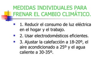 MEDIDAS INDIVIDUALES PARA FRENAR EL CAMBIO CLIMÁTICO. 1. Reducir el consumo de luz eléctrica en el hogar y el trabajo. 2. Usar electrodomésticos eficientes. 3. Ajustar la calefacción a 18-20º, el aire acondicionado a 25º y el agua caliente a 30-35º. 