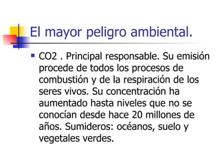 El mayor peligro ambiental. CO2 . Principal responsable. Su emisión procede de todos los procesos de combustión y de la respiración de los seres vivos. Su concentración ha aumentado hasta niveles que no se conocían desde hace 20 millones de años. Sumideros: océanos, suelo y vegetales verdes. 