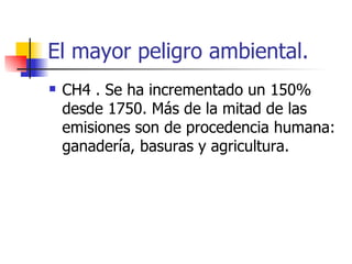 El mayor peligro ambiental. CH4 . Se ha incrementado un 150% desde 1750. Más de la mitad de las emisiones son de procedencia humana: ganadería, basuras y agricultura. 