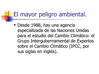 El mayor peligro ambiental. Desde 1988, hay una agencia especializada de las Naciones Unidas para el estudio del Cambio Climático: el Grupo Intergubernamental de Expertos sobre el Cambio Climático (IPCC, por sus siglas en inglés). 