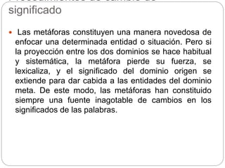 Procedimientos de cambio de
significado
 Las metáforas constituyen una manera novedosa de
enfocar una determinada entidad o situación. Pero si
la proyección entre los dos dominios se hace habitual
y sistemática, la metáfora pierde su fuerza, se
lexicaliza, y el significado del dominio origen se
extiende para dar cabida a las entidades del dominio
meta. De este modo, las metáforas han constituido
siempre una fuente inagotable de cambios en los
significados de las palabras.
 