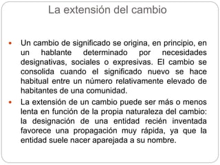 La extensión del cambio
 Un cambio de significado se origina, en principio, en
un hablante determinado por necesidades
designativas, sociales o expresivas. El cambio se
consolida cuando el significado nuevo se hace
habitual entre un número relativamente elevado de
habitantes de una comunidad.
 La extensión de un cambio puede ser más o menos
lenta en función de la propia naturaleza del cambio:
la designación de una entidad recién inventada
favorece una propagación muy rápida, ya que la
entidad suele nacer aparejada a su nombre.
 
