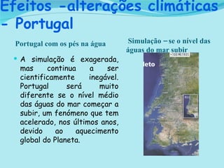 Efeitos -alterações climáticas - Portugal Portugal com os pés na água Simulação – se o nível das águas do mar subir  A simulação é exagerada, mas continua a ser cientificamente inegável. Portugal será muito diferente se o nível médio das águas do mar começar a subir, um fenómeno que tem acelerado, nos últimos anos, devido ao aquecimento global do Planeta. 