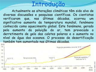   Introdução Actualmente as alterações climáticas têm sido alvo de diversas discussões e pesquisas científicas. Os cientistas verificaram que, nas últimas décadas, ocorreu um significativo aumento da temperatura mundial, fenómeno conhecido como aquecimento global. Este fenómeno, gerado pelo aumento da poluição do ar, tem provocado o derretimento de gelo das calotes polares e o aumento no nível de água dos oceanos. O processo de desertificação também tem aumentado nas últimas décadas. 