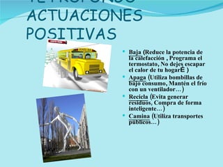 TE PROPONGO ACTUACIONES POSITIVAS Baja  ( Reduce la potencia de la calefacción  ,  Programa el termostato ,  No dejes escapar el calor de tu hogar …) Apaga  (Utiliza bombillas de bajo consumo ,  Mantén el frío con un ventilador…) Recicla  (Evita generar residuos, Compra de forma inteligente…) Camina  (Utiliza transportes públicos…) 