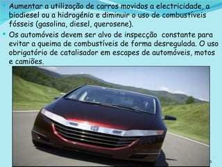 Aumentar a utilização de carros movidos a electricidade, a biodiesel ou a hidrogénio e d iminuir o uso de combustíveis fósseis (gasolina, diesel, querosene).  Os automóveis devem ser alvo de inspecção  constante para evitar a queima de combustíveis de forma desregulada. O uso obrigatório de catalisador em escapes de automóveis, motos e camiões.  