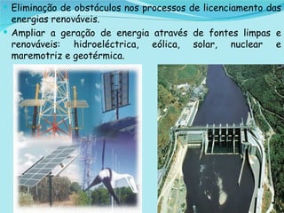 Eliminação de obstáculos nos processos de licenciamento das energias renováveis.  Ampliar a geração de energia através de fontes limpas e renováveis: hidroeléctrica, eólica, solar, nuclear e maremotriz e geotérmica.  